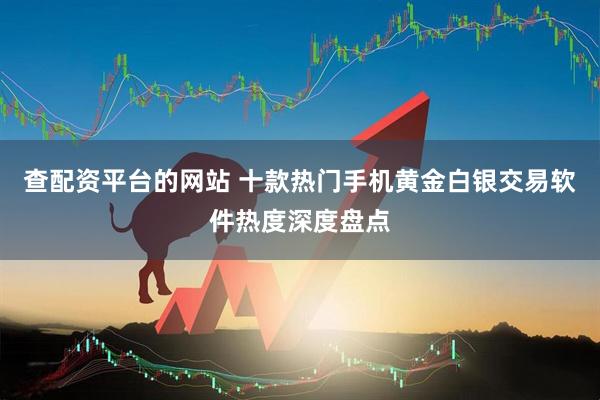查配资平台的网站 十款热门手机黄金白银交易软件热度深度盘点