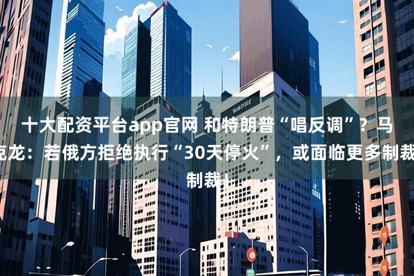 十大配资平台app官网 和特朗普“唱反调”？马克龙：若俄方拒绝执行“30天停火”，或面临更多制裁！