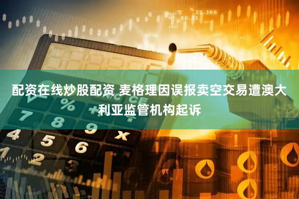 配资在线炒股配资 麦格理因误报卖空交易遭澳大利亚监管机构起诉