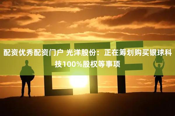 配资优秀配资门户 光洋股份：正在筹划购买银球科技100%股权等事项