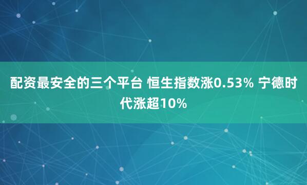 配资最安全的三个平台 恒生指数涨0.53% 宁德时代涨超10%