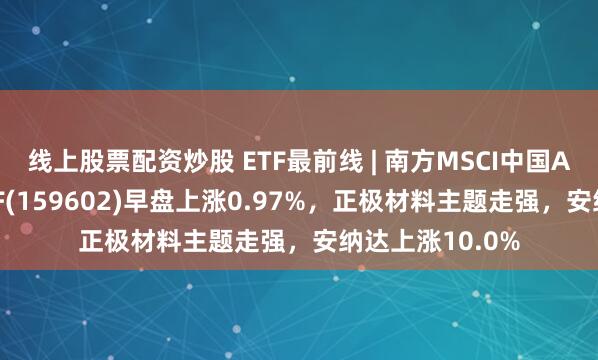 线上股票配资炒股 ETF最前线 | 南方MSCI中国A50互联互通ETF(159602)早盘上涨0.97%，正极材料主题走强，安纳达上涨10.0%