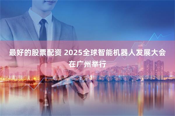 最好的股票配资 2025全球智能机器人发展大会在广州举行