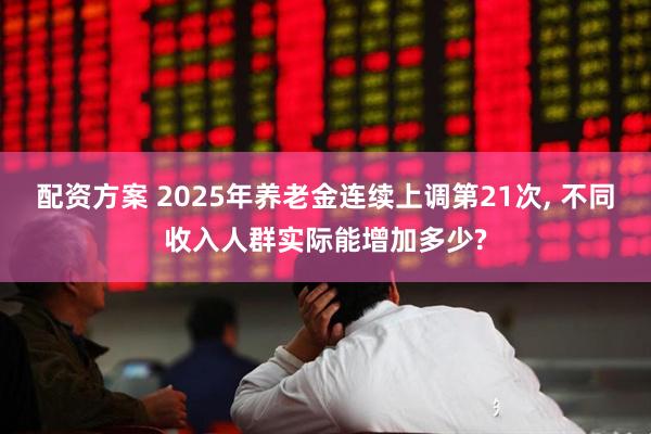 配资方案 2025年养老金连续上调第21次, 不同收入人群实际能增加多少?