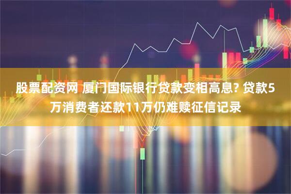 股票配资网 厦门国际银行贷款变相高息? 贷款5万消费者还款11万仍难赎征信记录