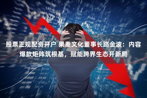 股票正规配资开户 果麦文化董事长路金波：内容爆款矩阵筑根基，赋能跨界生态开新局
