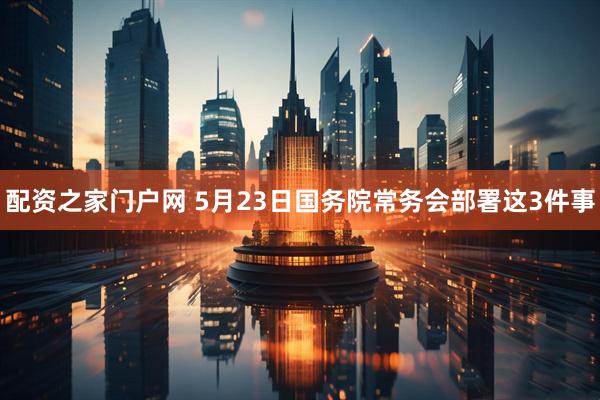 配资之家门户网 5月23日国务院常务会部署这3件事