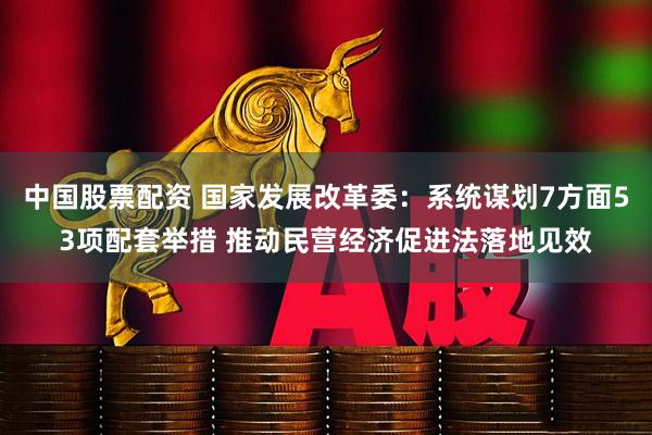 中国股票配资 国家发展改革委：系统谋划7方面53项配套举措 推动民营经济促进法落地见效