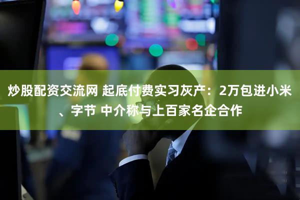 炒股配资交流网 起底付费实习灰产：2万包进小米、字节 中介称与上百家名企合作