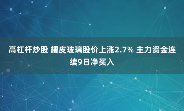 高杠杆炒股 耀皮玻璃股价上涨2.7% 主力资金连续9日净买入