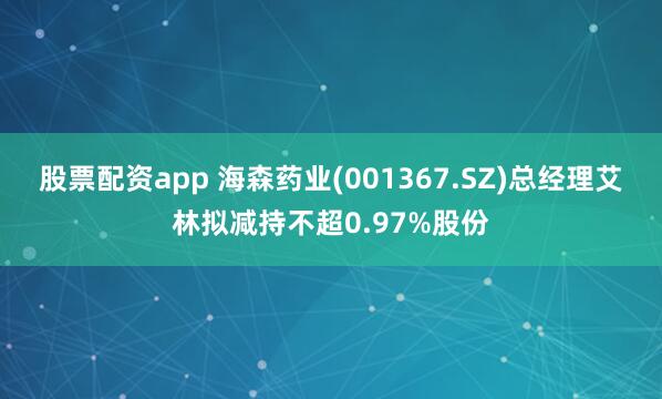 股票配资app 海森药业(001367.SZ)总经理艾林拟减持不超0.97%股份