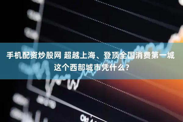 手机配资炒股网 超越上海、登顶全国消费第一城 这个西部城市凭什么？