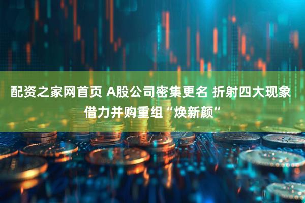配资之家网首页 A股公司密集更名 折射四大现象 借力并购重组“焕新颜”