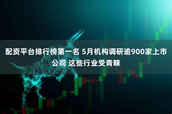 配资平台排行榜第一名 5月机构调研逾900家上市公司 这些行业受青睐