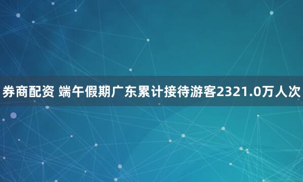 券商配资 端午假期广东累计接待游客2321.0万人次