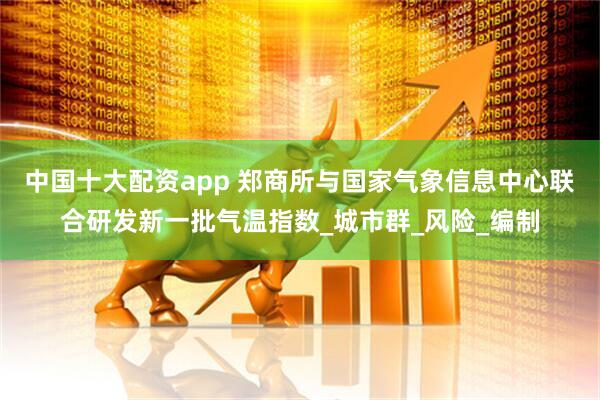 中国十大配资app 郑商所与国家气象信息中心联合研发新一批气温指数_城市群_风险_编制