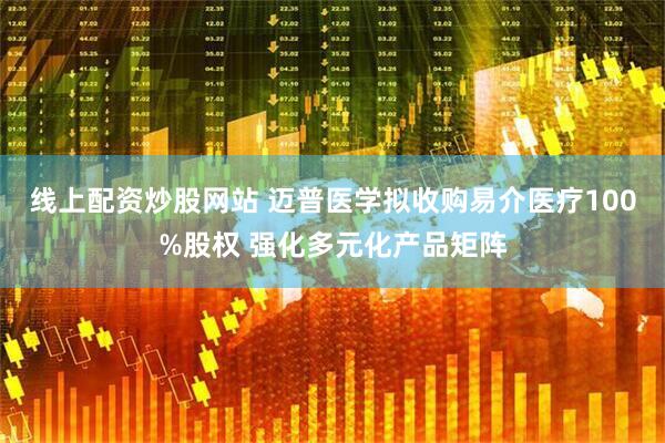 线上配资炒股网站 迈普医学拟收购易介医疗100%股权 强化多元化产品矩阵