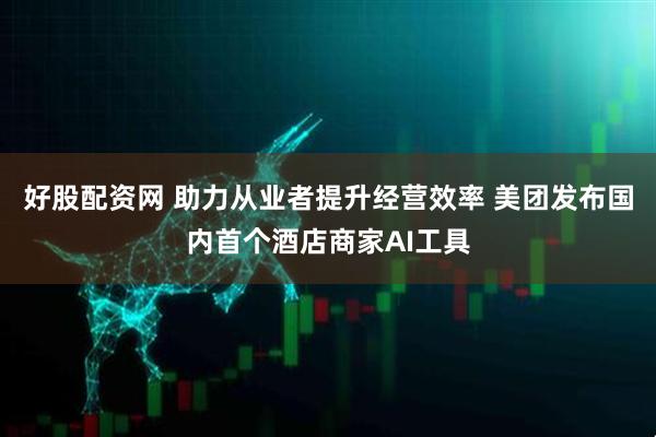 好股配资网 助力从业者提升经营效率 美团发布国内首个酒店商家AI工具