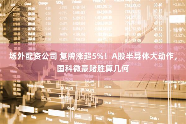 场外配资公司 复牌涨超5%！A股半导体大动作，国科微豪赌胜算几何