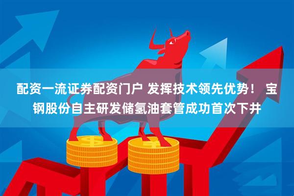 配资一流证券配资门户 发挥技术领先优势！ 宝钢股份自主研发储氢油套管成功首次下井
