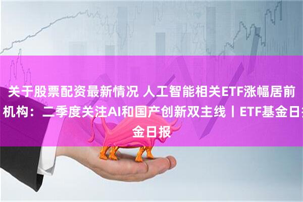 关于股票配资最新情况 人工智能相关ETF涨幅居前，机构：二季度关注AI和国产创新双主线丨ETF基金日报