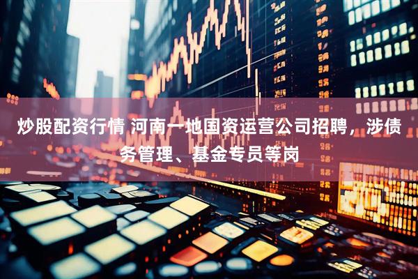 炒股配资行情 河南一地国资运营公司招聘，涉债务管理、基金专员等岗