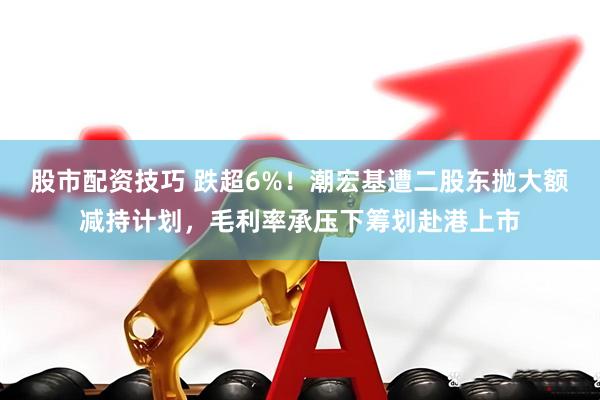 股市配资技巧 跌超6%！潮宏基遭二股东抛大额减持计划，毛利率承压下筹划赴港上市