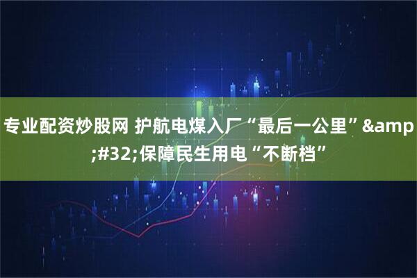 专业配资炒股网 护航电煤入厂“最后一公里”&#32;保障民生用电“不断档”