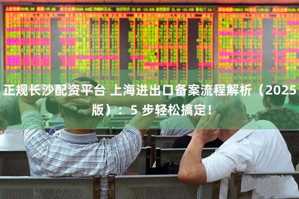 正规长沙配资平台 上海进出口备案流程解析（2025 版）：5 步轻松搞定！