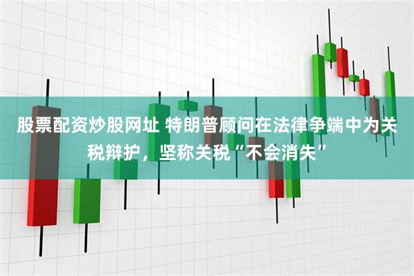 股票配资炒股网址 特朗普顾问在法律争端中为关税辩护，坚称关税“不会消失”