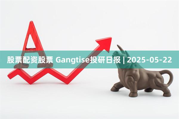 股票配资股票 Gangtise投研日报 | 2025-05-22
