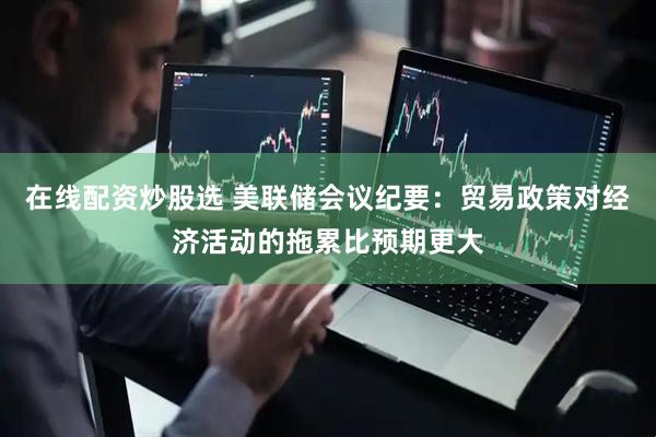 在线配资炒股选 美联储会议纪要：贸易政策对经济活动的拖累比预期更大