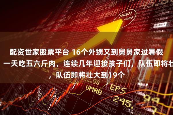配资世家股票平台 16个外甥又到舅舅家过暑假了！舅舅：一天吃五六斤肉，连续几年迎接孩子们，队伍即将壮大到19个