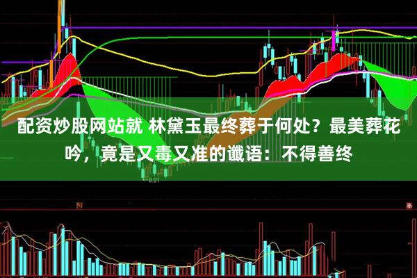 配资炒股网站就 林黛玉最终葬于何处？最美葬花吟，竟是又毒又准的谶语：不得善终