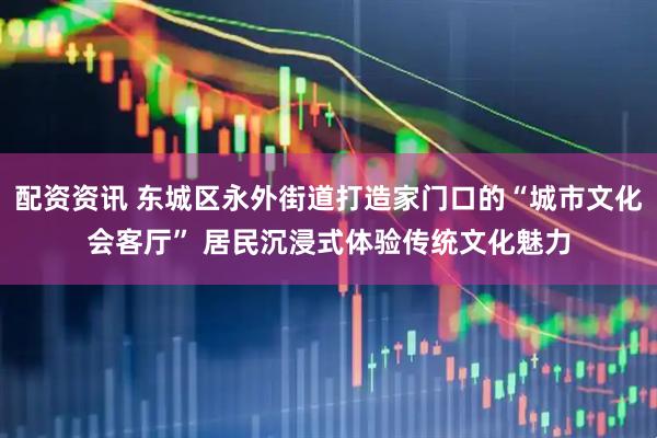 配资资讯 东城区永外街道打造家门口的“城市文化会客厅” 居民沉浸式体验传统文化魅力