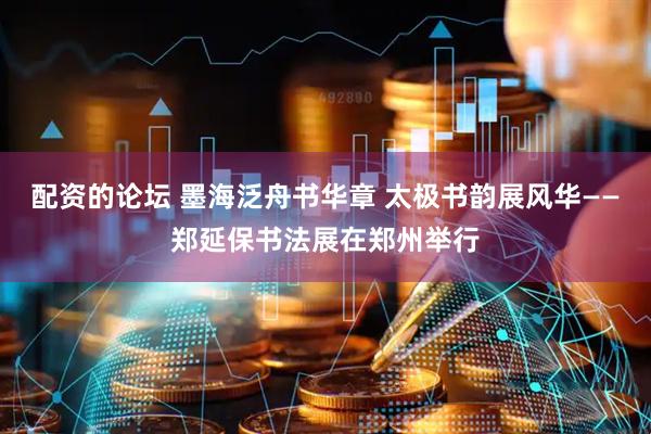 配资的论坛 墨海泛舟书华章 太极书韵展风华——郑延保书法展在郑州举行