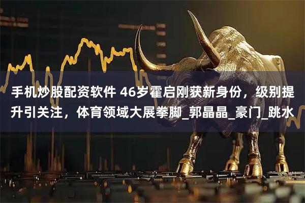 手机炒股配资软件 46岁霍启刚获新身份，级别提升引关注，体育领域大展拳脚_郭晶晶_豪门_跳水