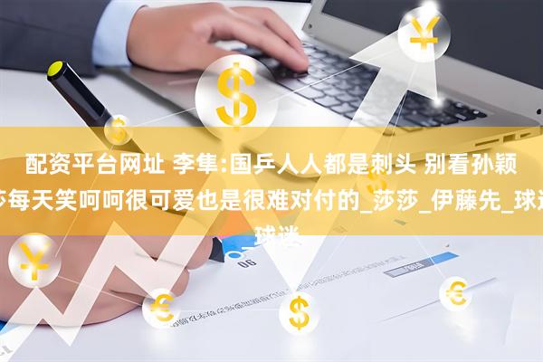 配资平台网址 李隼:国乒人人都是刺头 别看孙颖莎每天笑呵呵很可爱也是很难对付的_莎莎_伊藤先_球迷