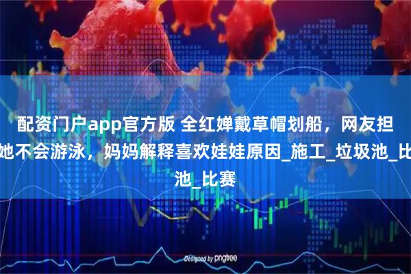 配资门户app官方版 全红婵戴草帽划船，网友担心她不会游泳，妈妈解释喜欢娃娃原因_施工_垃圾池_比赛