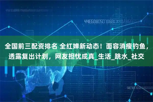 全国前三配资排名 全红婵新动态！面容消瘦钓鱼，透露复出计划，网友担忧成真_生活_跳水_社交