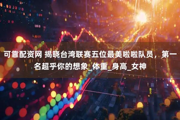 可靠配资网 揭晓台湾联赛五位最美啦啦队员，第一名超乎你的想象_体重_身高_女神