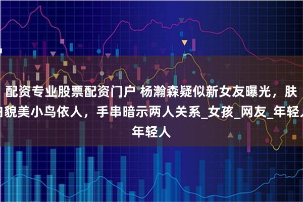 配资专业股票配资门户 杨瀚森疑似新女友曝光，肤白貌美小鸟依人，手串暗示两人关系_女孩_网友_年轻人