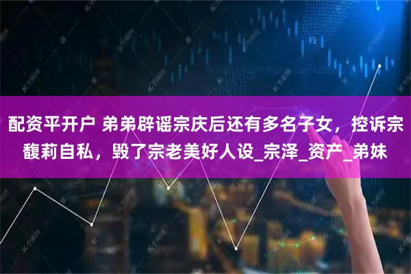 配资平开户 弟弟辟谣宗庆后还有多名子女，控诉宗馥莉自私，毁了宗老美好人设_宗泽_资产_弟妹