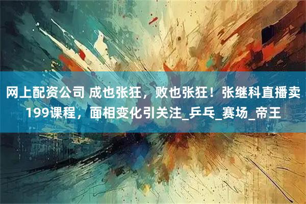 网上配资公司 成也张狂，败也张狂！张继科直播卖199课程，面相变化引关注_乒乓_赛场_帝王