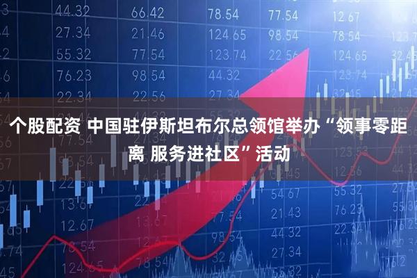 个股配资 中国驻伊斯坦布尔总领馆举办“领事零距离 服务进社区”活动