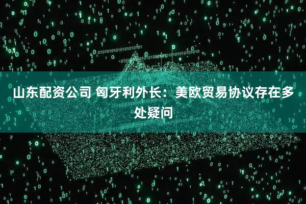 山东配资公司 匈牙利外长：美欧贸易协议存在多处疑问