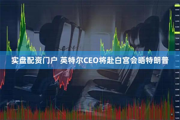 实盘配资门户 英特尔CEO将赴白宫会晤特朗普