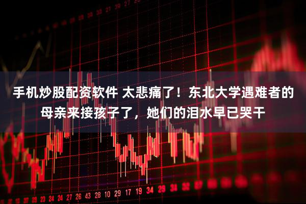 手机炒股配资软件 太悲痛了！东北大学遇难者的母亲来接孩子了，她们的泪水早已哭干