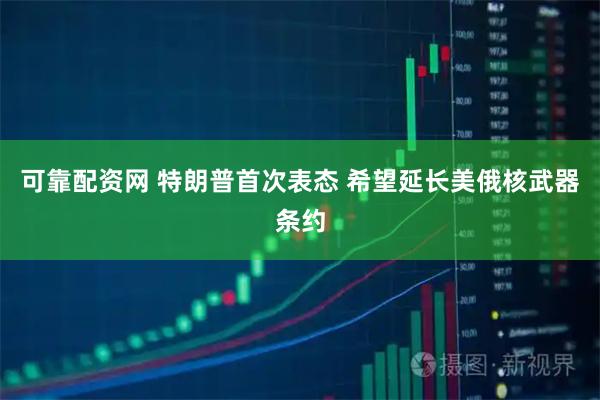 可靠配资网 特朗普首次表态 希望延长美俄核武器条约