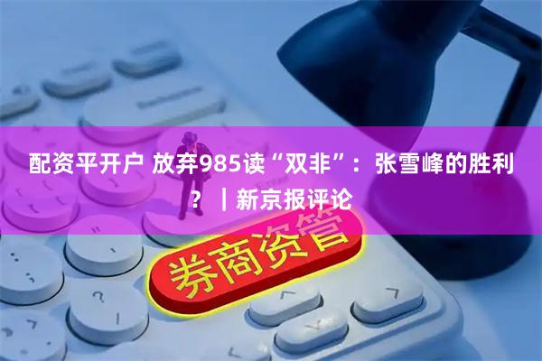 配资平开户 放弃985读“双非”：张雪峰的胜利？｜新京报评论